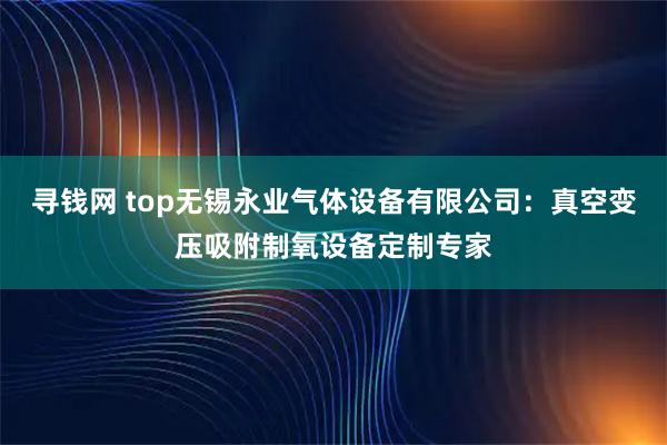 寻钱网 top无锡永业气体设备有限公司：真空变压吸附制氧设备定制专家