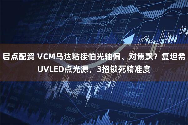 启点配资 VCM马达粘接怕光轴偏、对焦飘？复坦希UVLED点光源，3招锁死精准度