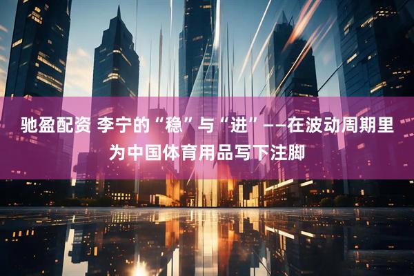 驰盈配资 李宁的“稳”与“进”——在波动周期里为中国体育用品写下注脚