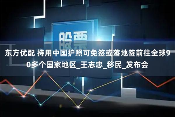 东方优配 持用中国护照可免签或落地签前往全球90多个国家地区_王志忠_移民_发布会