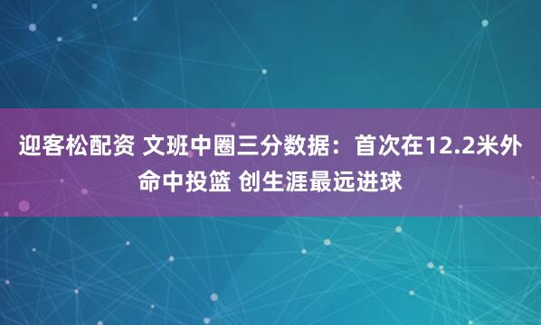 迎客松配资 文班中圈三分数据：首次在12.2米外命中投篮 创生涯最远进球