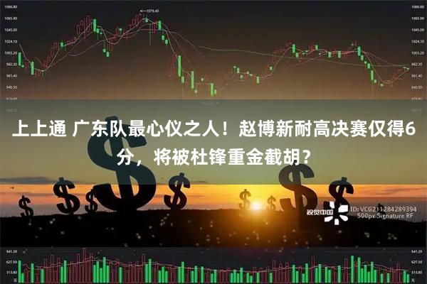 上上通 广东队最心仪之人！赵博新耐高决赛仅得6分，将被杜锋重金截胡？