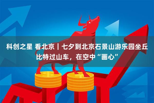 科创之星 看北京｜七夕到北京石景山游乐园坐丘比特过山车，在空中“画心”