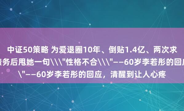 中证50策略 为爱退圈10年、倒贴1.4亿、两次求婚被拒：男友还清债务后甩她一句\＂性格不合\＂——60岁李若彤的回应，清醒到让人心疼